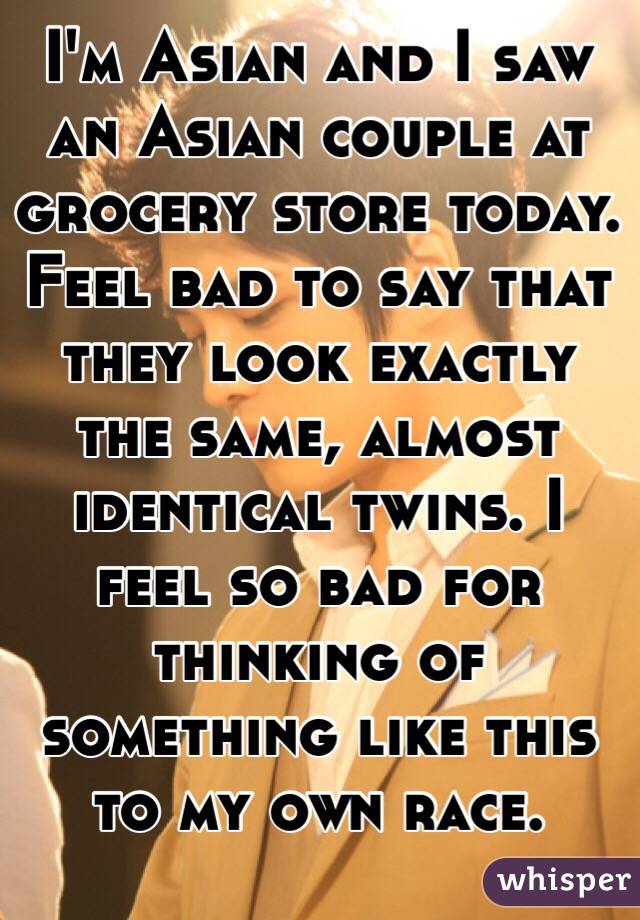 I'm Asian and I saw an Asian couple at grocery store today. Feel bad to say that they look exactly the same, almost identical twins. I feel so bad for thinking of something like this to my own race.