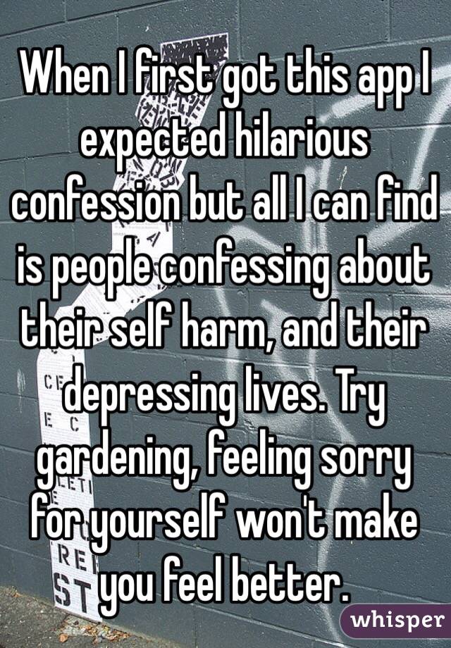 When I first got this app I expected hilarious confession but all I can find is people confessing about their self harm, and their depressing lives. Try gardening, feeling sorry for yourself won't make you feel better. 