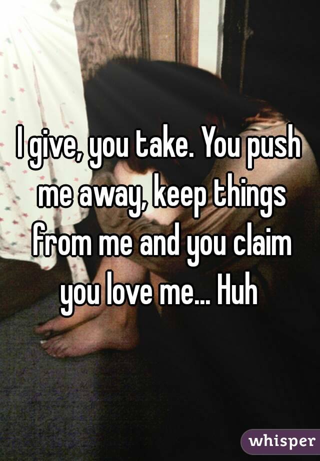I give, you take. You push me away, keep things from me and you claim you love me... Huh 