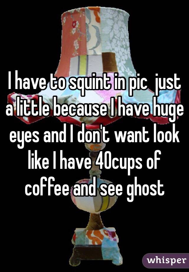 I have to squint in pic  just a little because I have huge eyes and I don't want look like I have 40cups of coffee and see ghost 