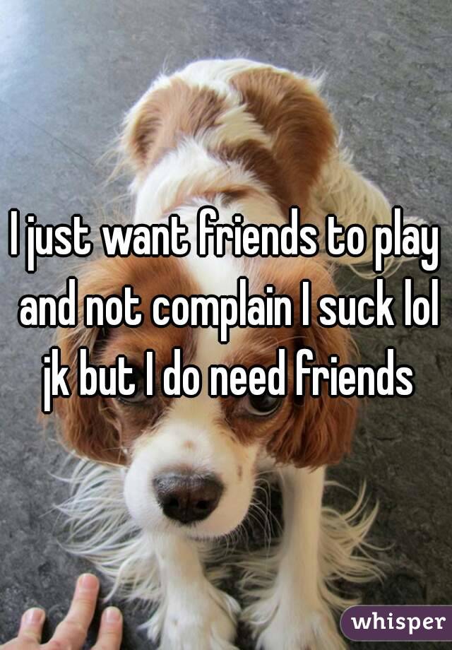 I just want friends to play and not complain I suck lol jk but I do need friends