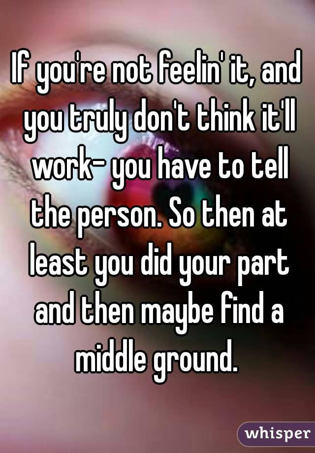 If you're not feelin' it, and you truly don't think it'll work- you have to tell the person. So then at least you did your part and then maybe find a middle ground. 