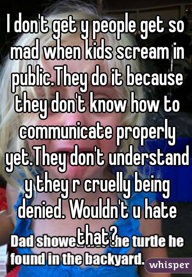 I don't get y people get so mad when kids scream in public.They do it because they don't know how to communicate properly yet.They don't understand y they r cruelly being denied. Wouldn't u hate that?