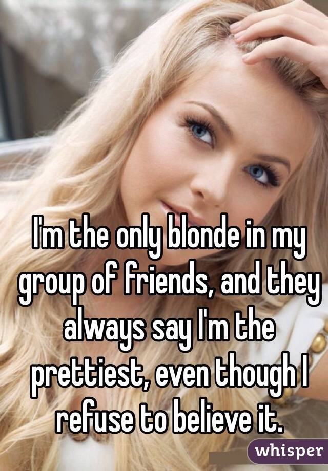 I'm the only blonde in my group of friends, and they always say I'm the prettiest, even though I refuse to believe it. 