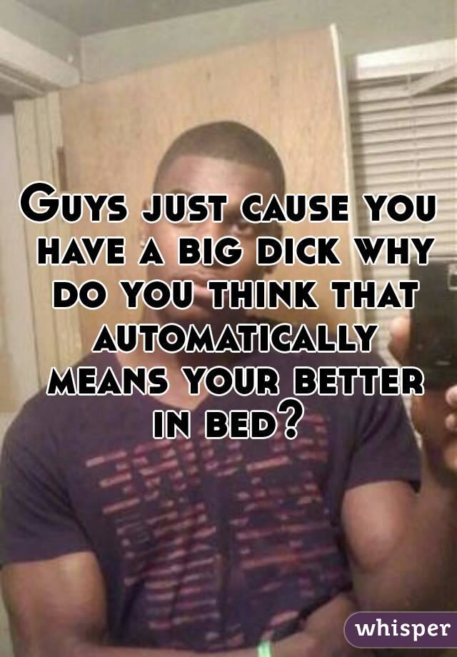 Guys just cause you have a big dick why do you think that automatically means your better in bed? 