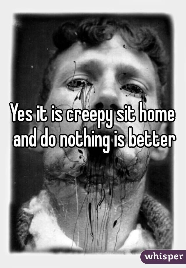 Yes it is creepy sit home and do nothing is better