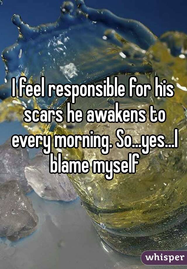 I feel responsible for his scars he awakens to every morning. So...yes...I blame myself