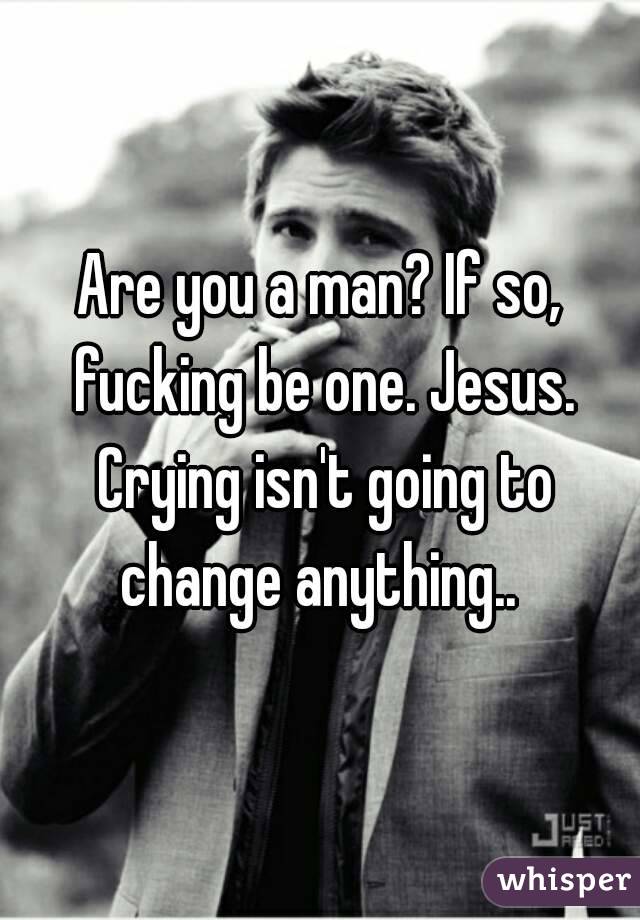Are you a man? If so, fucking be one. Jesus. Crying isn't going to change anything.. 
