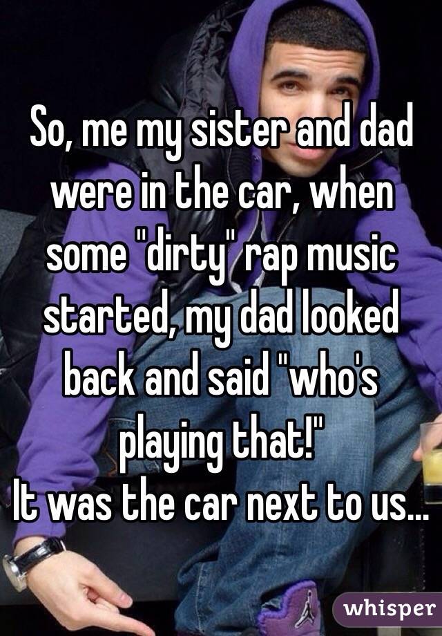 So, me my sister and dad were in the car, when some "dirty" rap music started, my dad looked back and said "who's playing that!" 
It was the car next to us...
