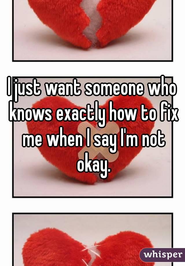 I just want someone who knows exactly how to fix me when I say I'm not okay.