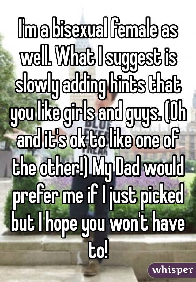 I'm a bisexual female as well. What I suggest is slowly adding hints that you like girls and guys. (Oh and it's ok to like one of the other!) My Dad would prefer me if I just picked but I hope you won't have to! 