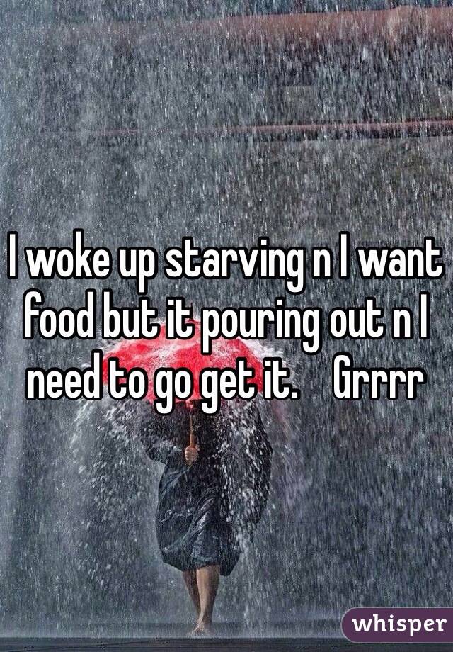 I woke up starving n I want food but it pouring out n I need to go get it.    Grrrr