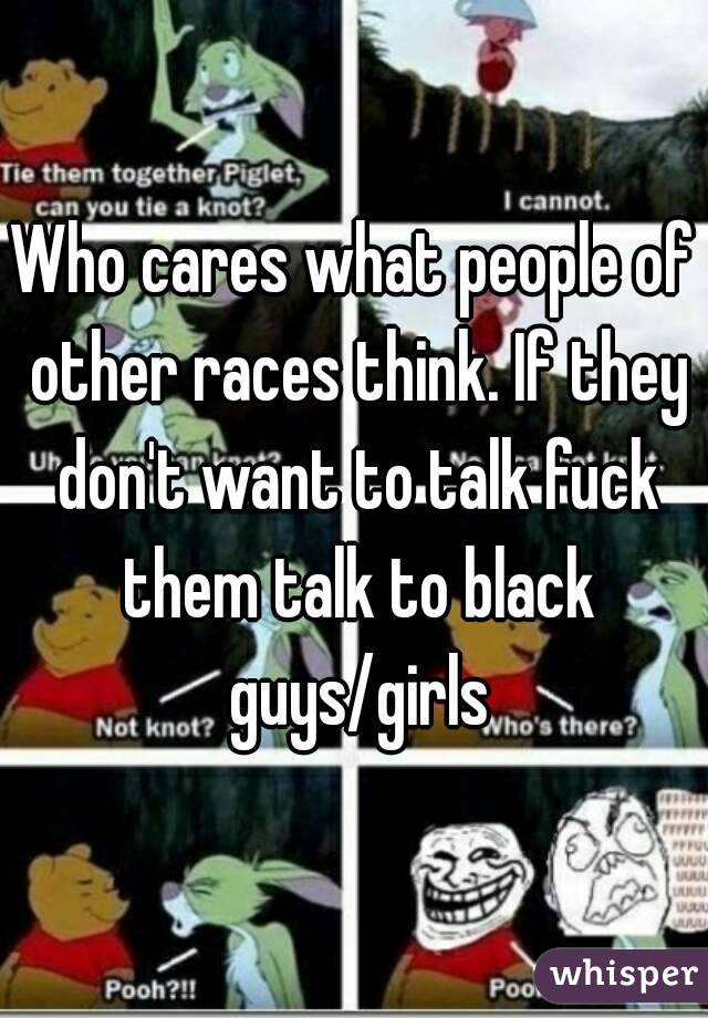Who cares what people of other races think. If they don't want to talk fuck them talk to black guys/girls
