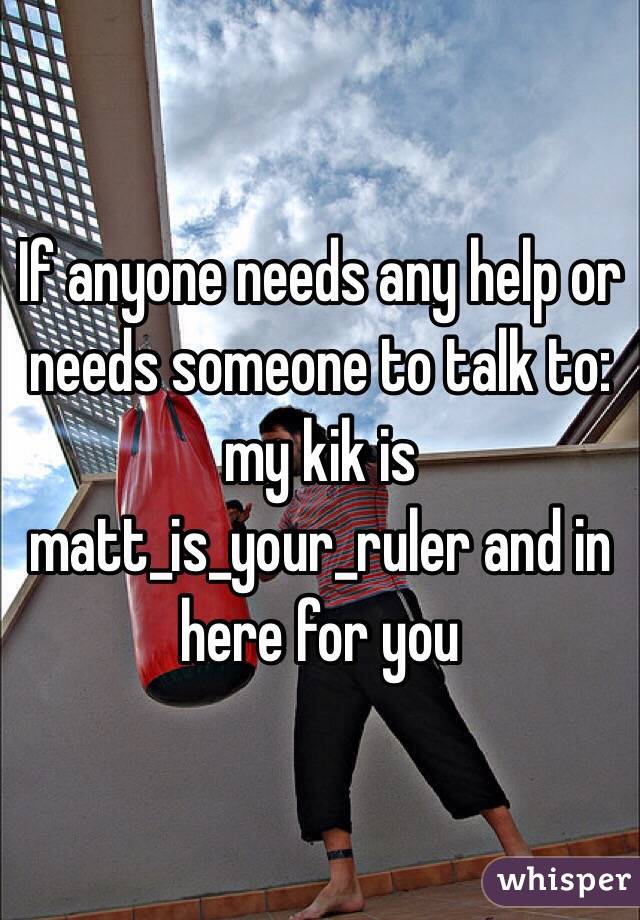If anyone needs any help or needs someone to talk to: my kik is matt_is_your_ruler and in here for you