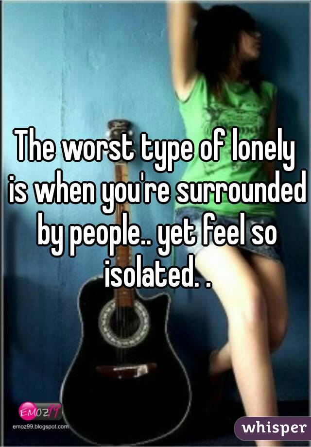 The worst type of lonely is when you're surrounded by people.. yet feel so isolated. .