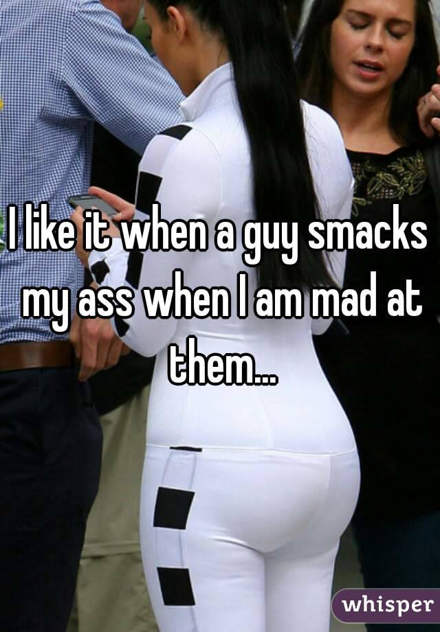 I like it when a guy smacks my ass when I am mad at them...