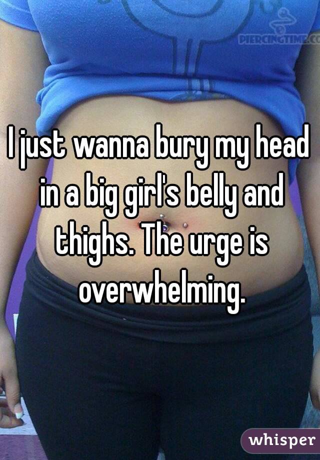 I just wanna bury my head in a big girl's belly and thighs. The urge is overwhelming.
