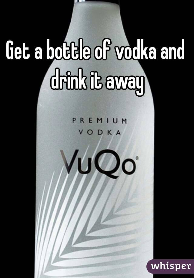 Get a bottle of vodka and drink it away