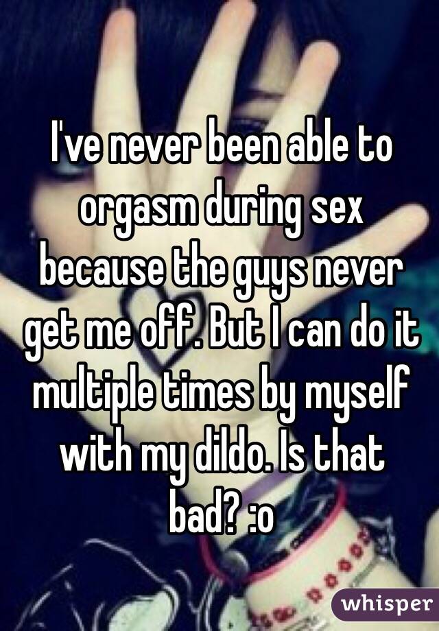 I've never been able to orgasm during sex because the guys never get me off. But I can do it multiple times by myself with my dildo. Is that bad? :o
