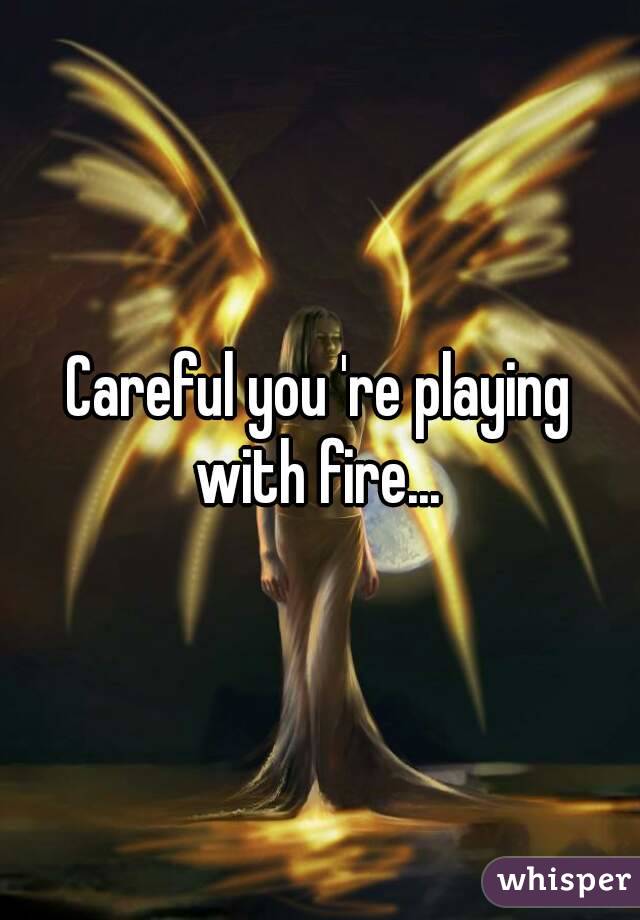 Careful you 're playing with fire... 
