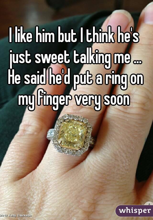I like him but I think he's just sweet talking me ... He said he'd put a ring on my finger very soon 