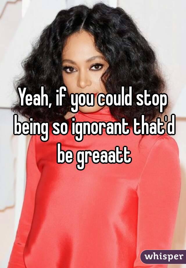 Yeah, if you could stop being so ignorant that'd be greaatt