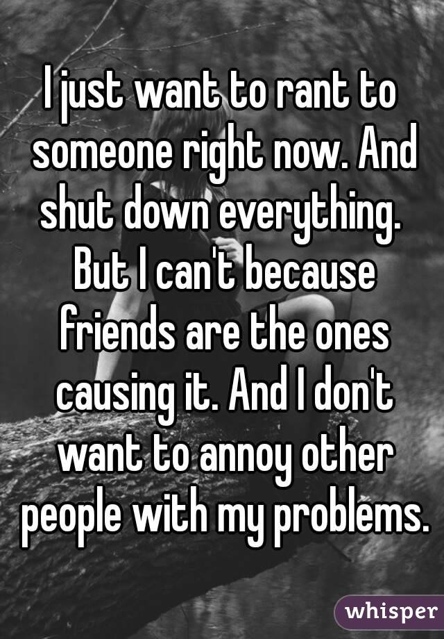I just want to rant to someone right now. And shut down everything.  But I can't because friends are the ones causing it. And I don't want to annoy other people with my problems.