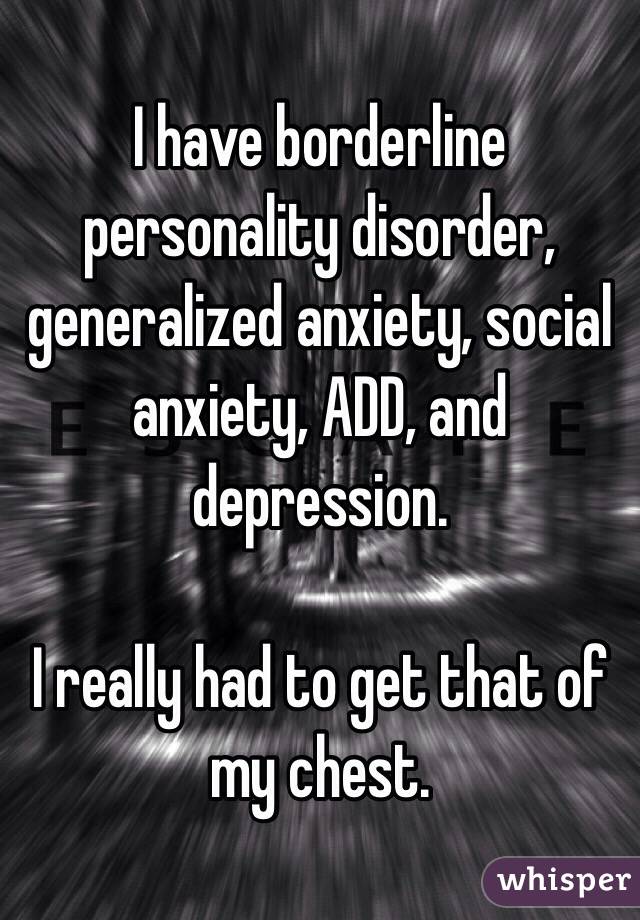 I have borderline personality disorder, generalized anxiety, social anxiety, ADD, and depression.

I really had to get that of my chest. 