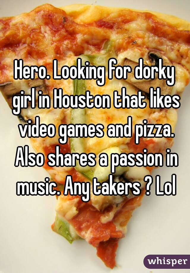 Hero. Looking for dorky girl in Houston that likes video games and pizza. Also shares a passion in music. Any takers ? Lol