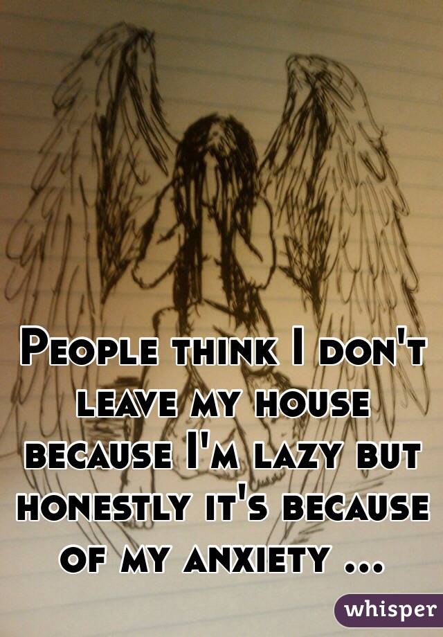 People think I don't leave my house because I'm lazy but honestly it's because of my anxiety ...