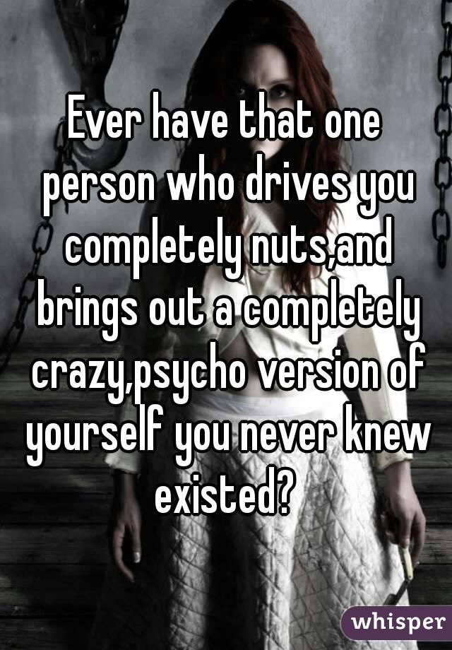Ever have that one person who drives you completely nuts,and brings out a completely crazy,psycho version of yourself you never knew existed? 