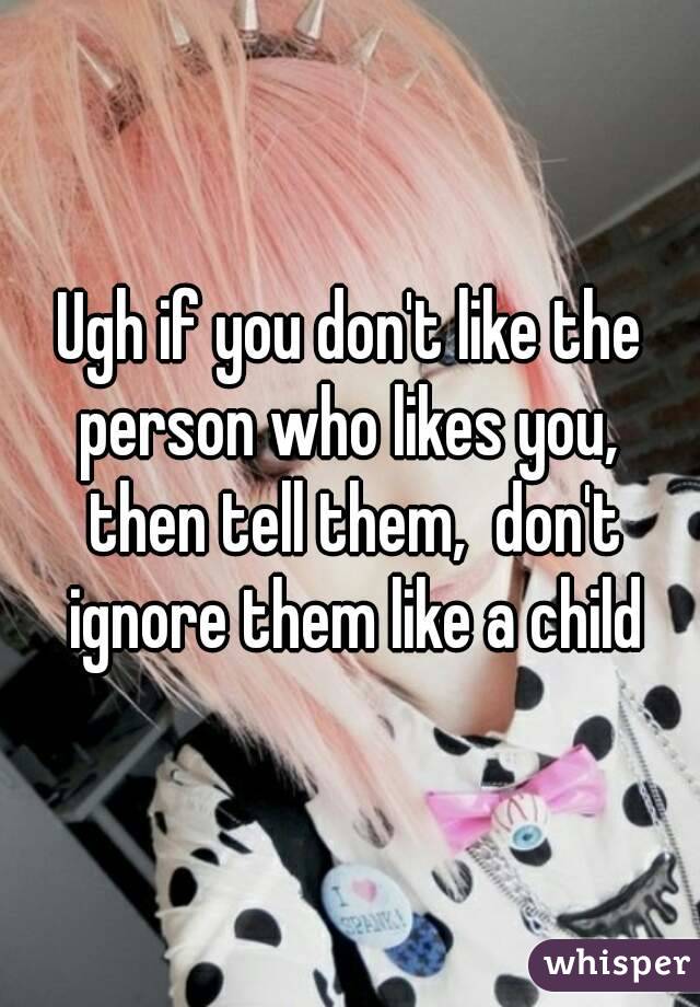 Ugh if you don't like the person who likes you,  then tell them,  don't ignore them like a child