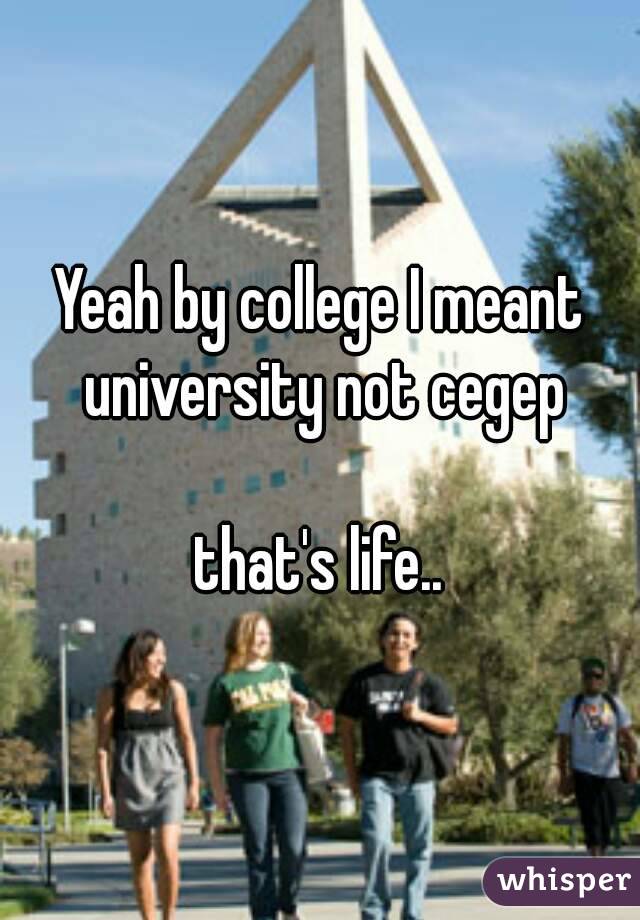 Yeah by college I meant university not cegep

that's life..
