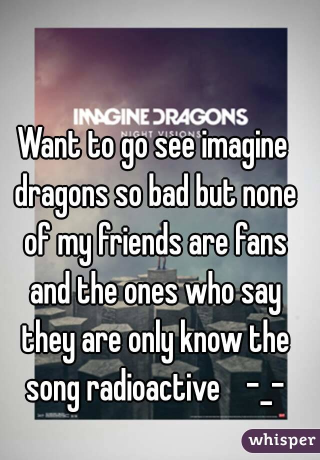 Want to go see imagine dragons so bad but none of my friends are fans and the ones who say they are only know the song radioactive    -_-