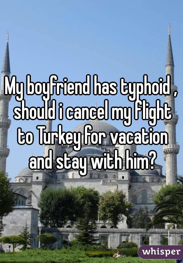 My boyfriend has typhoid , should i cancel my flight to Turkey for vacation and stay with him?