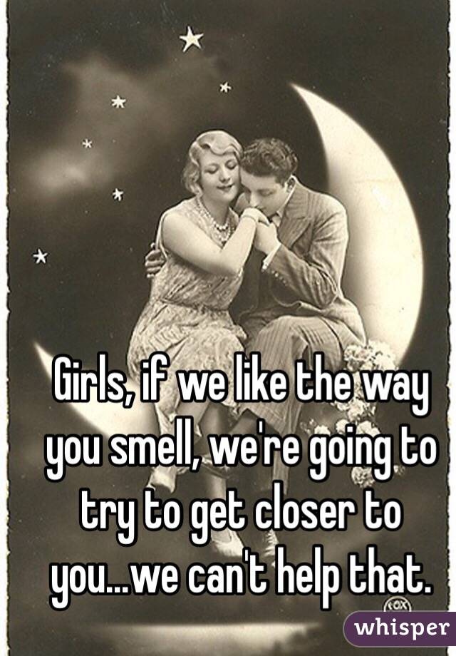 Girls, if we like the way you smell, we're going to try to get closer to you...we can't help that.