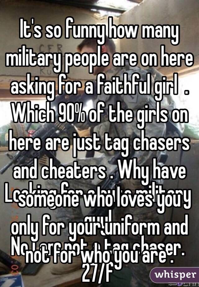 It's so funny how many military people are on here asking for a faithful girl  . Which 90% of the girls on here are just tag chasers and cheaters . Why have someone who loves you only for your uniform and not for who you are . 