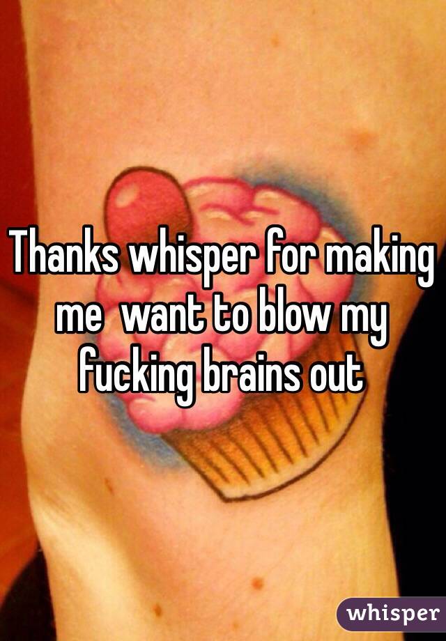 Thanks whisper for making me  want to blow my fucking brains out