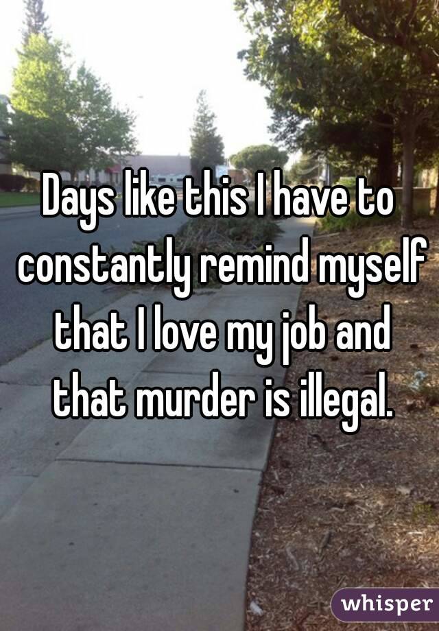 Days like this I have to constantly remind myself that I love my job and that murder is illegal.