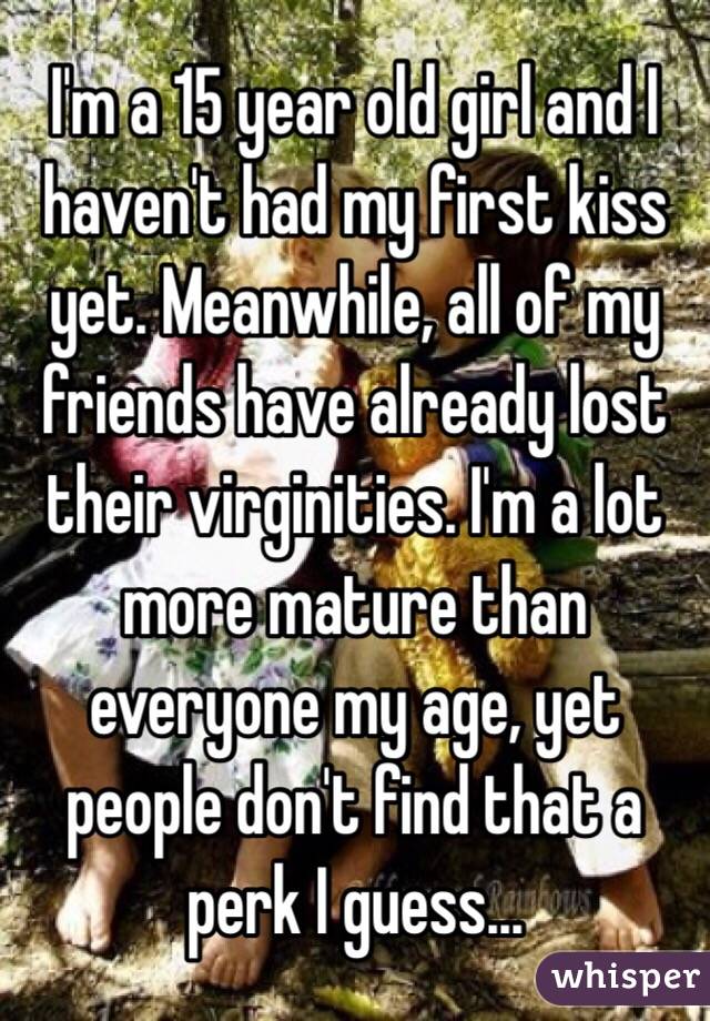 I'm a 15 year old girl and I haven't had my first kiss yet. Meanwhile, all of my friends have already lost their virginities. I'm a lot more mature than everyone my age, yet people don't find that a perk I guess...