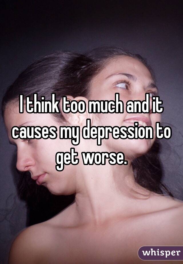 I think too much and it causes my depression to get worse.