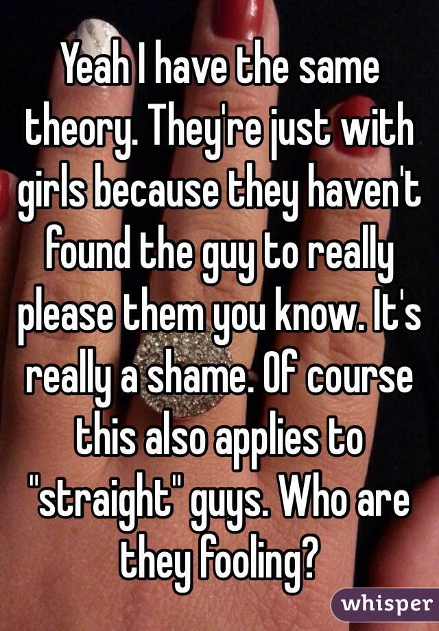 Yeah I have the same theory. They're just with girls because they haven't found the guy to really please them you know. It's really a shame. Of course this also applies to "straight" guys. Who are they fooling? 
