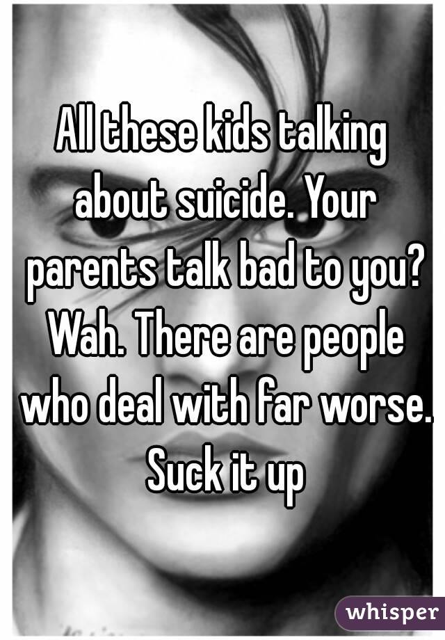 All these kids talking about suicide. Your parents talk bad to you? Wah. There are people who deal with far worse. Suck it up
