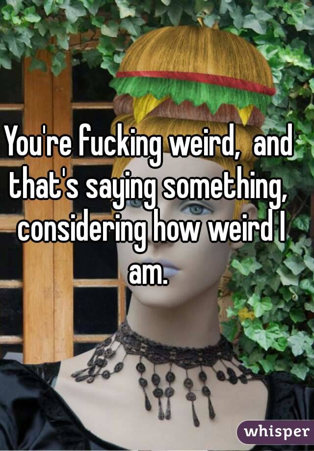 You're fucking weird,  and that's saying something,  considering how weird I am. 