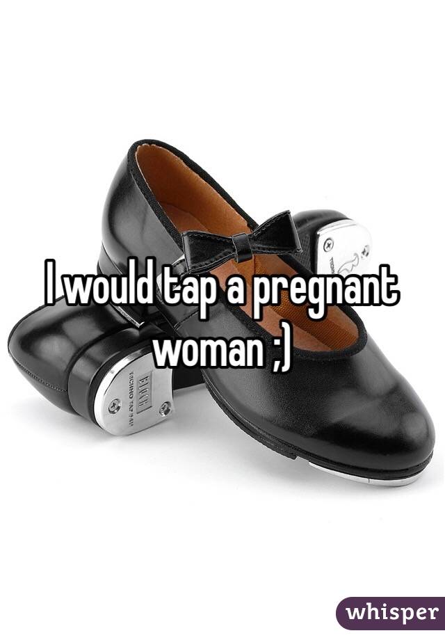 I would tap a pregnant woman ;) 