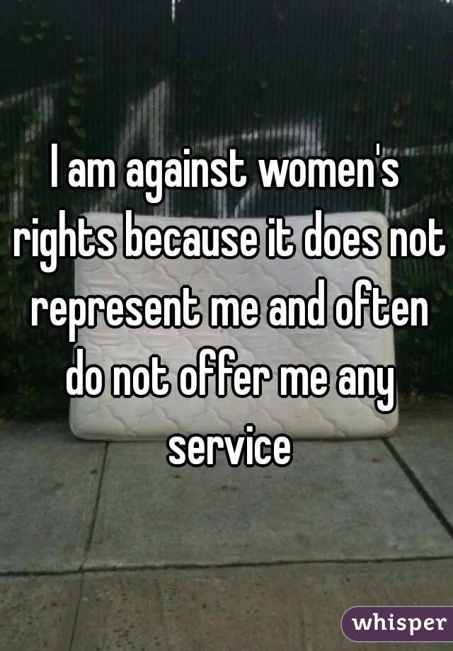 I am against women's rights because it does not represent me and often do not offer me any service