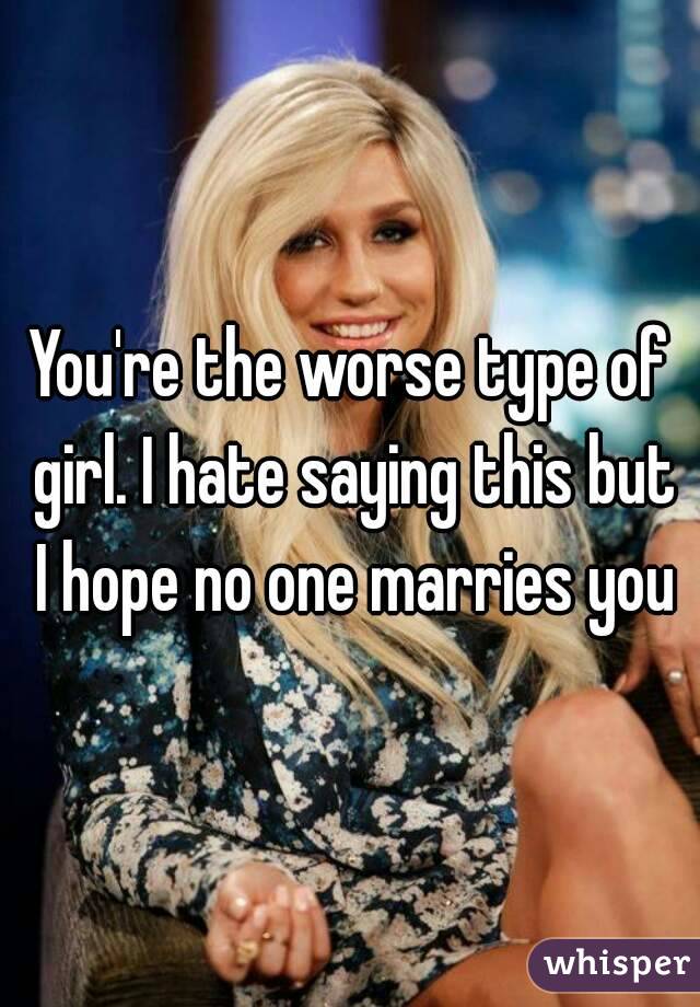 You're the worse type of girl. I hate saying this but I hope no one marries you