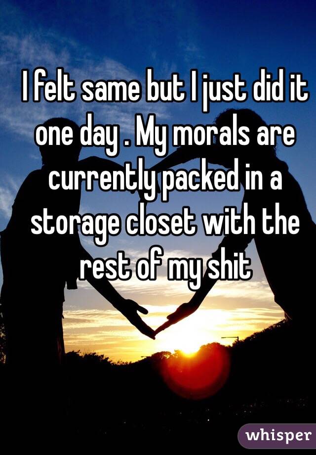 I felt same but I just did it one day . My morals are currently packed in a storage closet with the rest of my shit 