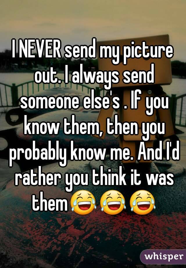 I NEVER send my picture out. I always send someone else's . If you know them, then you probably know me. And I'd rather you think it was them😂😂😂