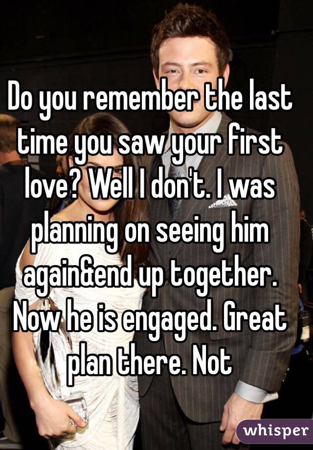 Do you remember the last time you saw your first love? Well I don't. I was planning on seeing him again&end up together. Now he is engaged. Great plan there. Not